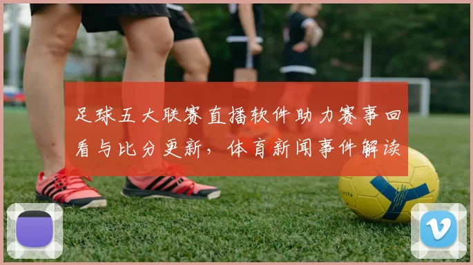 足球五大联赛直播软件助力赛事回看与比分更新，体育新闻事件解读覆盖热门球队赛程变动