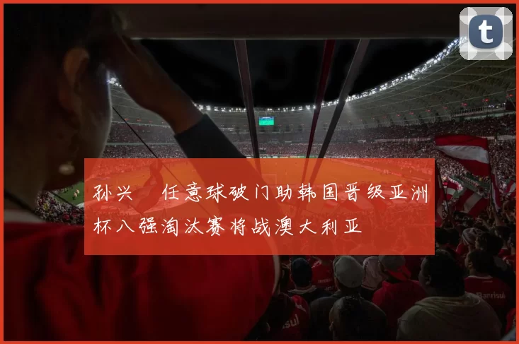 孙兴慜任意球破门助韩国晋级亚洲杯八强淘汰赛将战澳大利亚