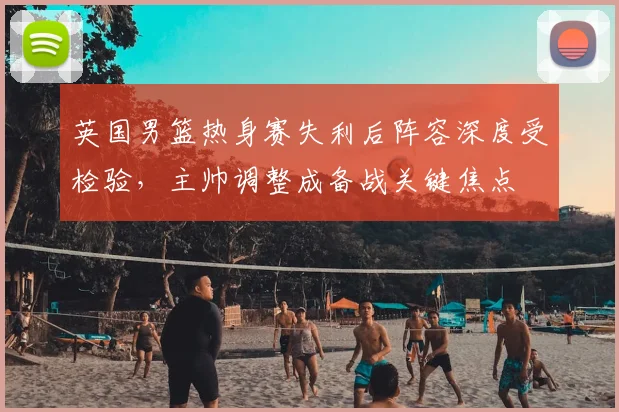 英国男篮热身赛失利后阵容深度受检验，主帅调整成备战关键焦点