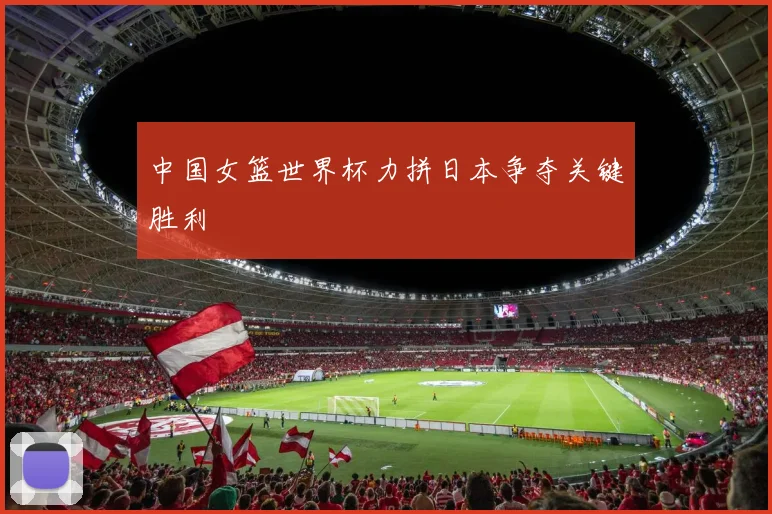 中国女篮世界杯力拼日本争夺关键胜利