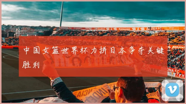 中国女篮世界杯力拼日本争夺关键胜利