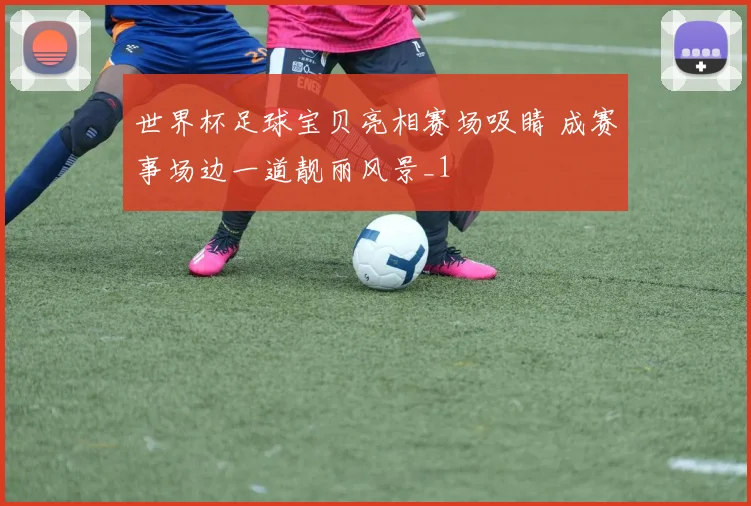 世界杯足球宝贝亮相赛场吸睛 成赛事场边一道靓丽风景_1