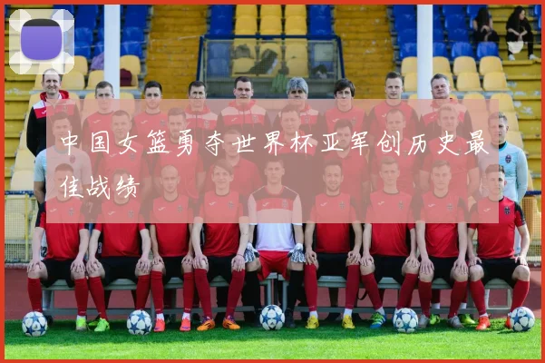 中国女篮勇夺世界杯亚军创历史最佳战绩