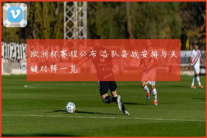 欧洲杯赛程公布 各队备战安排与关键对阵一览