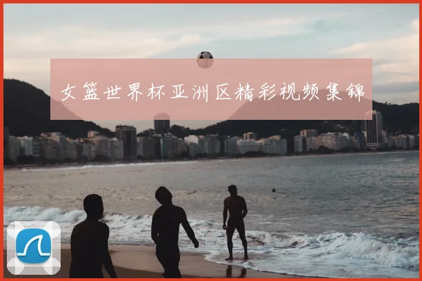 女篮世界杯亚洲区精彩视频集锦