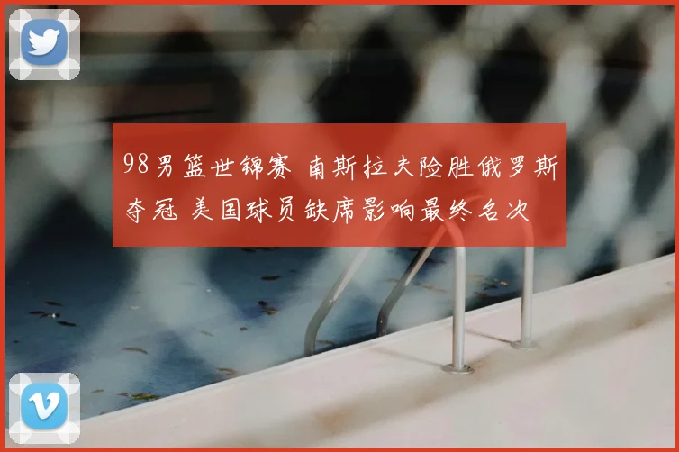 98男篮世锦赛 南斯拉夫险胜俄罗斯夺冠 美国球员缺席影响最终名次