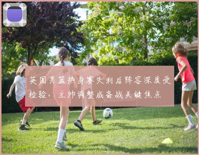英国男篮热身赛失利后阵容深度受检验，主帅调整成备战关键焦点
